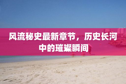 风流秘史最新章节，历史长河中的璀璨瞬间