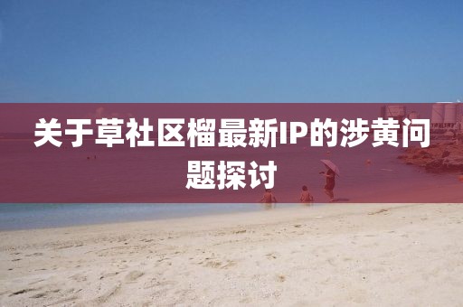 关于草社区榴最新IP的涉黄问题探讨