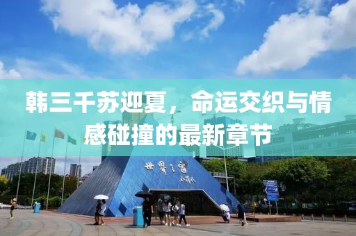 韩三千苏迎夏，命运交织与情感碰撞的最新章节