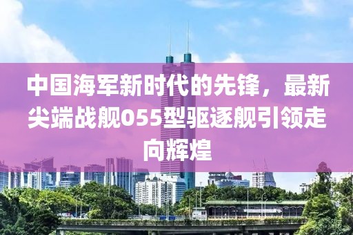 中国海军新时代的先锋，最新尖端战舰055型驱逐舰引领走向辉煌