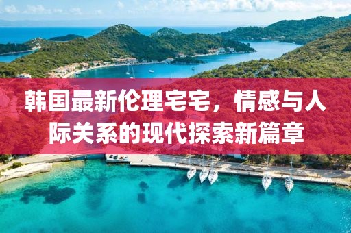韩国最新伦理宅宅，情感与人际关系的现代探索新篇章