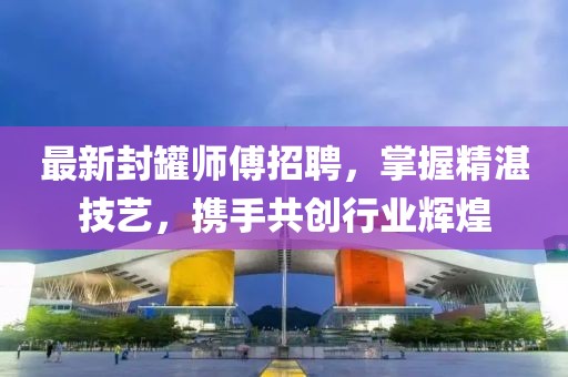 最新封罐师傅招聘，掌握精湛技艺，携手共创行业辉煌