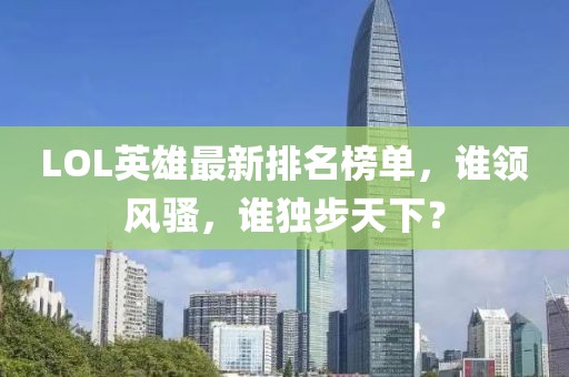LOL英雄最新排名榜单，谁领风骚，谁独步天下？