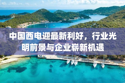 中国西电迎最新利好，行业光明前景与企业崭新机遇