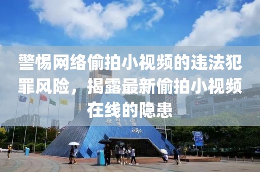 警惕网络偷拍小视频的违法犯罪风险，揭露最新偷拍小视频在线的隐患