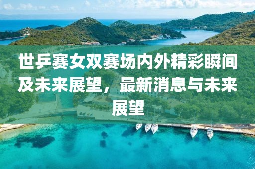 世乒赛女双赛场内外精彩瞬间及未来展望，最新消息与未来展望