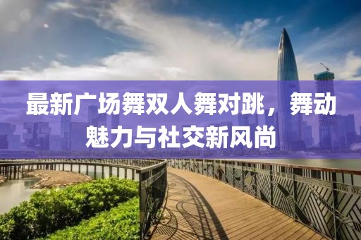 最新广场舞双人舞对跳，舞动魅力与社交新风尚