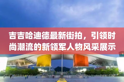 吉吉哈迪德最新街拍，引领时尚潮流的新领军人物风采展示