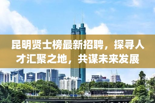 昆明贤士榜最新招聘，探寻人才汇聚之地，共谋未来发展