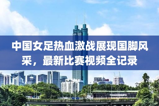 中国女足热血激战展现国脚风采，最新比赛视频全记录