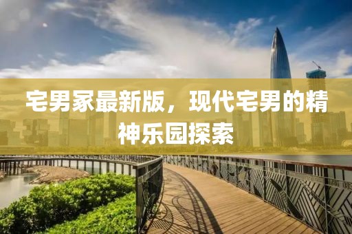宅男冢最新版，现代宅男的精神乐园探索