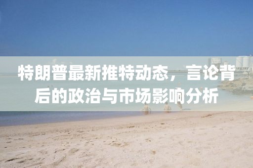 特朗普最新推特动态，言论背后的政治与市场影响分析
