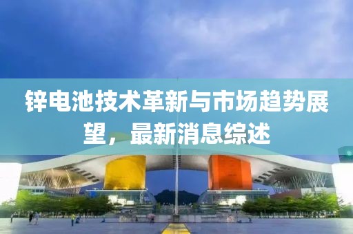 锌电池技术革新与市场趋势展望，最新消息综述