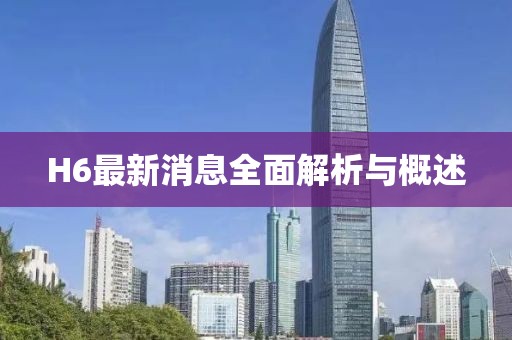 H6最新消息全面解析与概述