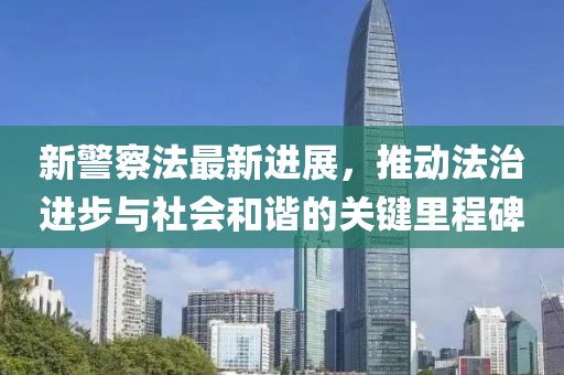 新警察法最新进展，推动法治进步与社会和谐的关键里程碑