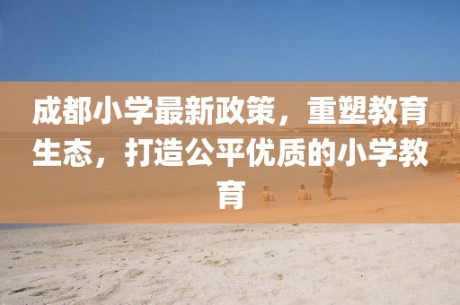 成都小学最新政策，重塑教育生态，打造公平优质的小学教育
