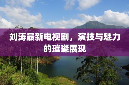 刘涛最新电视剧，演技与魅力的璀璨展现