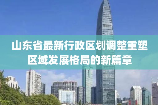 山东省最新行政区划调整重塑区域发展格局的新篇章