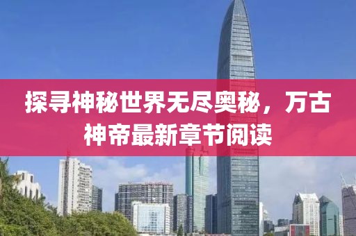 探寻神秘世界无尽奥秘，万古神帝最新章节阅读