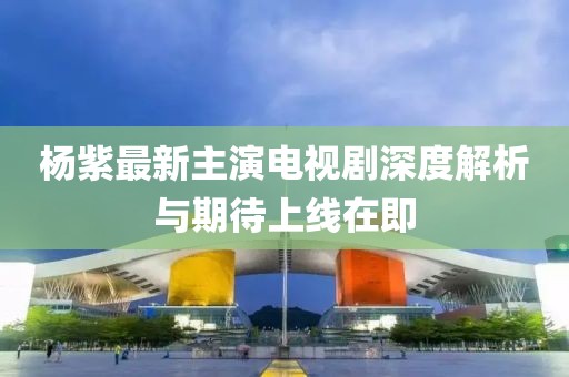 杨紫最新主演电视剧深度解析与期待上线在即