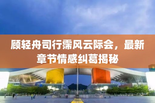 顾轻舟司行霈风云际会，最新章节情感纠葛揭秘
