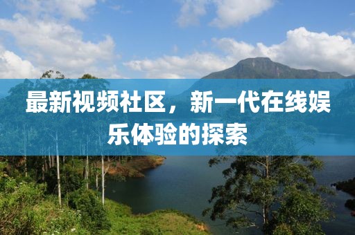 最新视频社区，新一代在线娱乐体验的探索