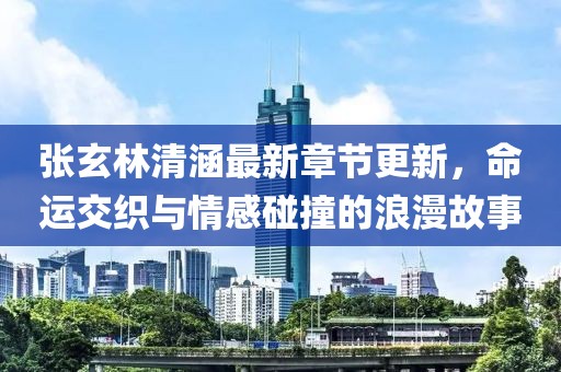 张玄林清涵最新章节更新，命运交织与情感碰撞的浪漫故事
