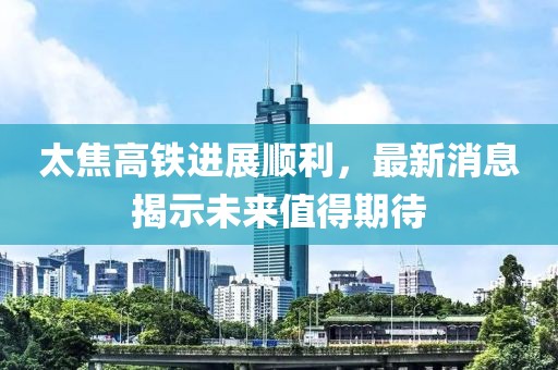太焦高铁进展顺利，最新消息揭示未来值得期待