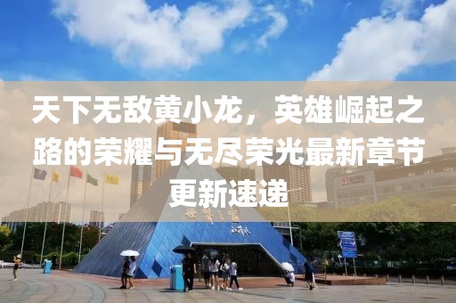天下无敌黄小龙，英雄崛起之路的荣耀与无尽荣光最新章节更新速递