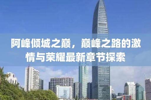 阿峰倾城之巅，巅峰之路的激情与荣耀最新章节探索