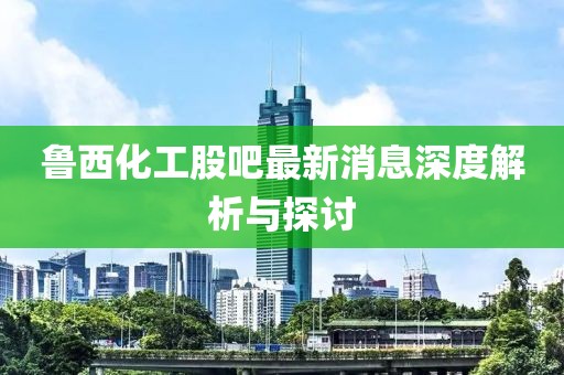 鲁西化工股吧最新消息深度解析与探讨