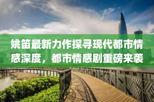 姚笛最新力作探寻现代都市情感深度，都市情感剧重磅来袭