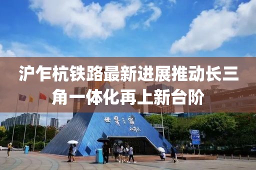 沪乍杭铁路最新进展推动长三角一体化再上新台阶